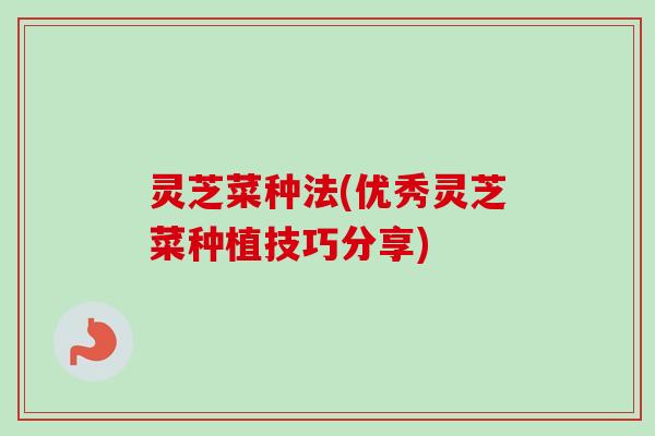 灵芝菜种法(优秀灵芝菜种植技巧分享) 灵芝菜种法(优秀灵芝菜种植技巧分享)