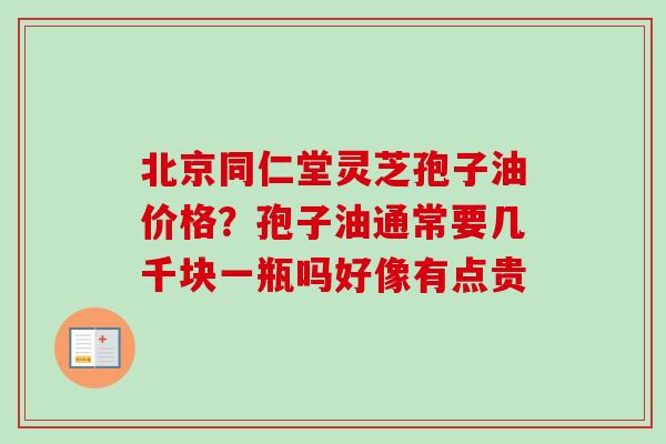 北京同仁堂灵芝孢子油价格？孢子油通常要几千块一瓶吗好像有点贵