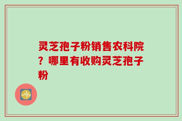 灵芝孢子粉销售农科院？哪里有收购灵芝孢子粉
