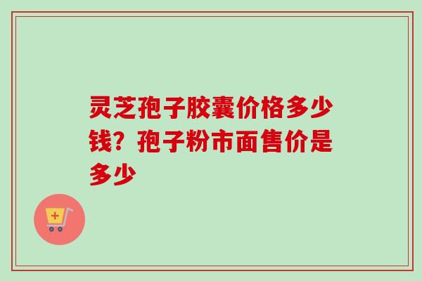 灵芝孢子胶囊价格多少钱？孢子粉市面售价是多少
