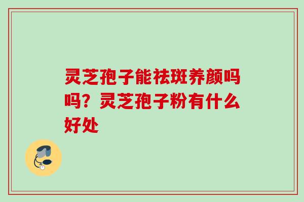灵芝孢子能祛斑养颜吗吗？灵芝孢子粉有什么好处