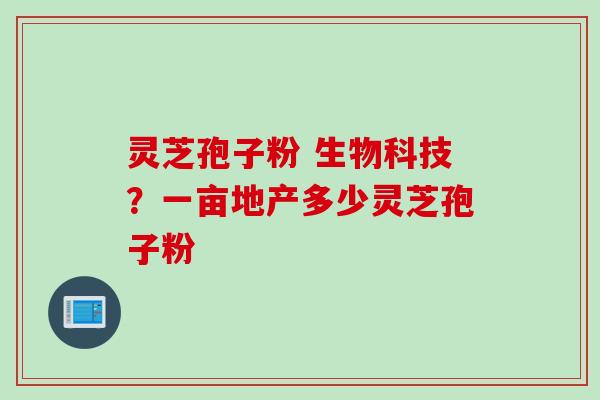 灵芝孢子粉 生物科技？一亩地产多少灵芝孢子粉