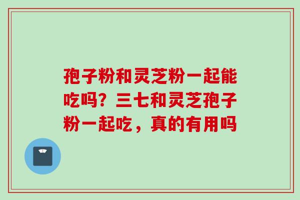 孢子粉和灵芝粉一起能吃吗？三七和灵芝孢子粉一起吃，真的有用吗