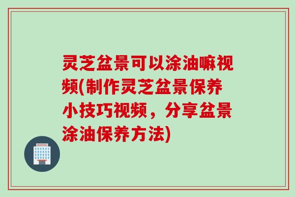 灵芝盆景可以涂油嘛视频(制作灵芝盆景保养小技巧视频，分享盆景涂油保养方法)