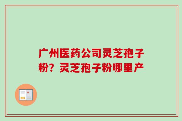 广州医药公司灵芝孢子粉？灵芝孢子粉哪里产