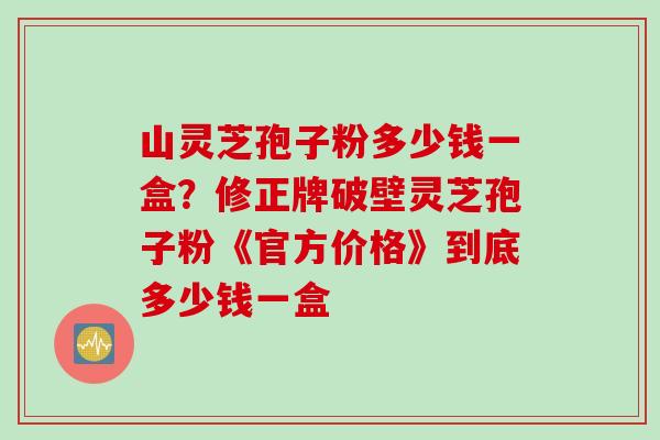 山灵芝孢子粉多少钱一盒？修正牌破壁灵芝孢子粉《官方价格》到底多少钱一盒