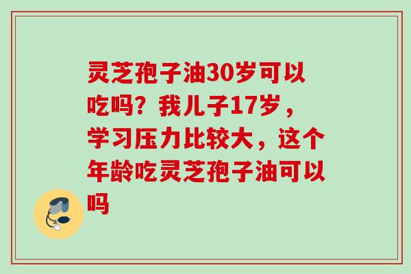 灵芝孢子油30岁可以吃吗？我儿子17岁，学习压力比较大，这个年龄吃灵芝孢子油可以吗