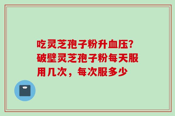 吃灵芝孢子粉升血压？破壁灵芝孢子粉每天服用几次，每次服多少
