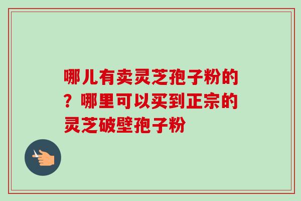 哪儿有卖灵芝孢子粉的?哪里可以买到正宗的灵芝破壁孢子粉 哪儿有卖灵芝孢子粉的?哪里可以买到正宗的灵芝破壁孢子粉