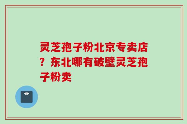 灵芝孢子粉北京专卖店？东北哪有破壁灵芝孢子粉卖