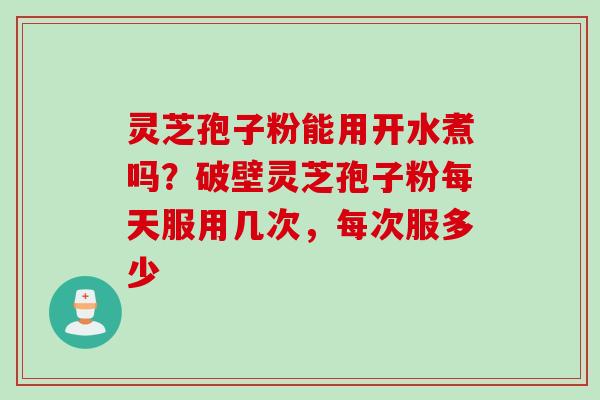 灵芝孢子粉能用开水煮吗？破壁灵芝孢子粉每天服用几次，每次服多少
