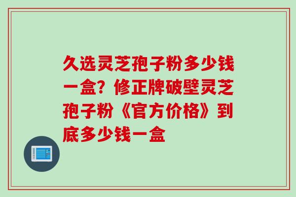 久选灵芝孢子粉多少钱一盒？修正牌破壁灵芝孢子粉《官方价格》到底多少钱一盒