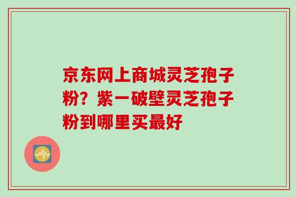 京东网上商城灵芝孢子粉？紫一破壁灵芝孢子粉到哪里买最好