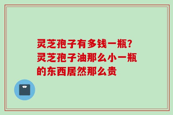 灵芝孢子有多钱一瓶？灵芝孢子油那么小一瓶的东西居然那么贵