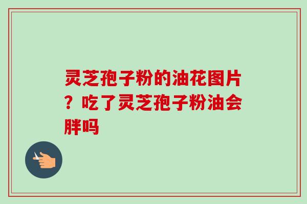 灵芝孢子粉的油花图片？吃了灵芝孢子粉油会胖吗