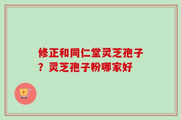 修正和同仁堂灵芝孢子？灵芝孢子粉哪家好