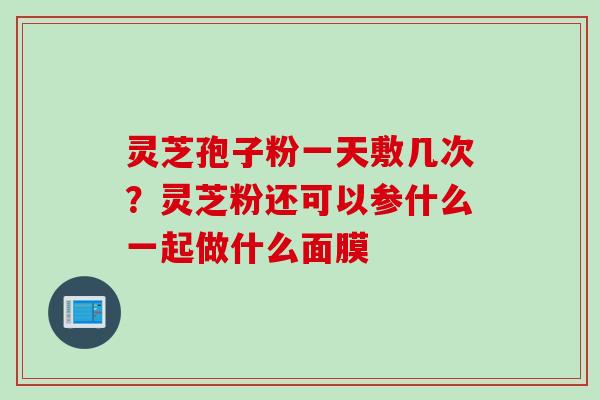 灵芝孢子粉一天敷几次？灵芝粉还可以参什么一起做什么面膜
