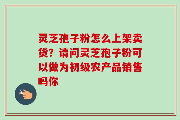 灵芝孢子粉怎么上架卖货？请问灵芝孢子粉可以做为初级农产品销售吗你