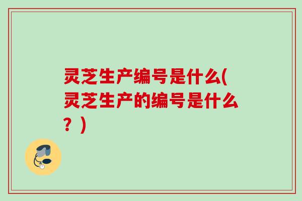 灵芝生产编号是什么(灵芝生产的编号是什么？)