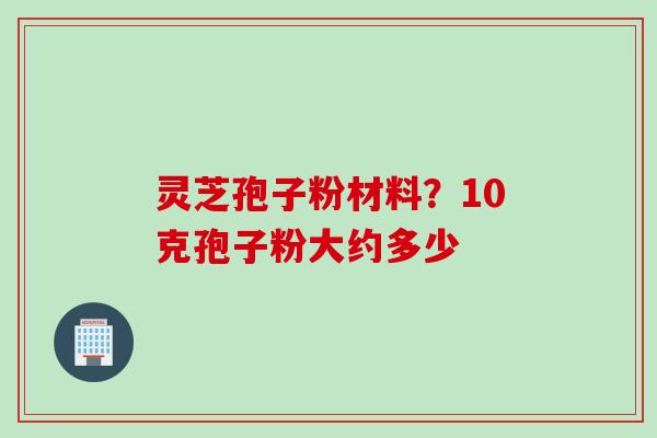 灵芝孢子粉材料？10克孢子粉大约多少