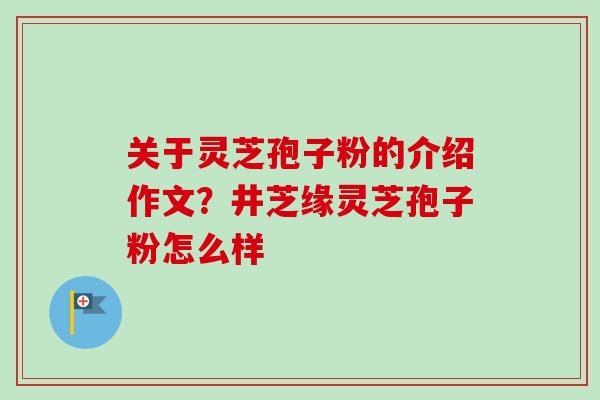 关于灵芝孢子粉的介绍作文？井芝缘灵芝孢子粉怎么样