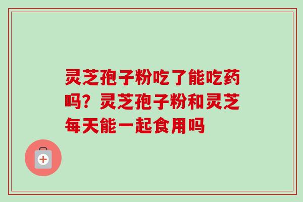 灵芝孢子粉吃了能吃药吗？灵芝孢子粉和灵芝每天能一起食用吗