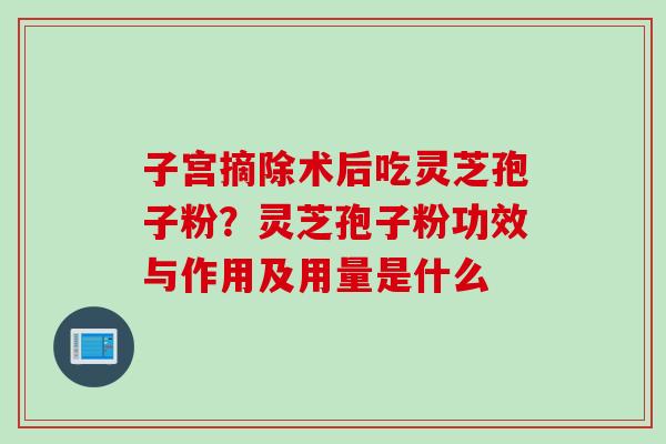子宫摘除术后吃灵芝孢子粉？灵芝孢子粉功效与作用及用量是什么