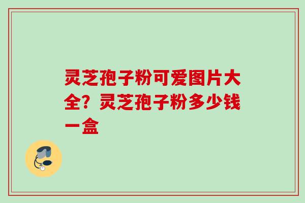 灵芝孢子粉可爱图片大全?灵芝孢子粉多少钱一盒