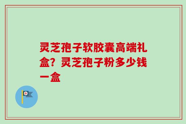 灵芝孢子软胶囊高端礼盒？灵芝孢子粉多少钱一盒
