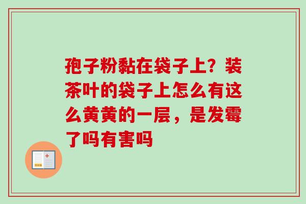 孢子粉黏在袋子上?装茶叶的袋子上怎么有这么黄黄的一层,是发霉了吗有害吗 孢子粉黏在袋子上?装茶叶的袋子上怎么有这么黄黄的一层,是发霉了吗有害吗
