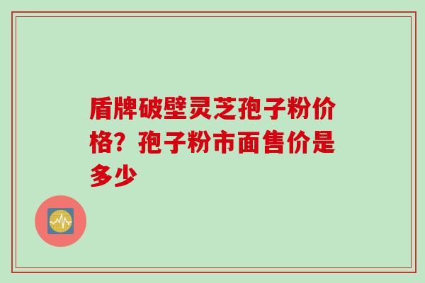 盾牌破壁灵芝孢子粉价格？孢子粉市面售价是多少