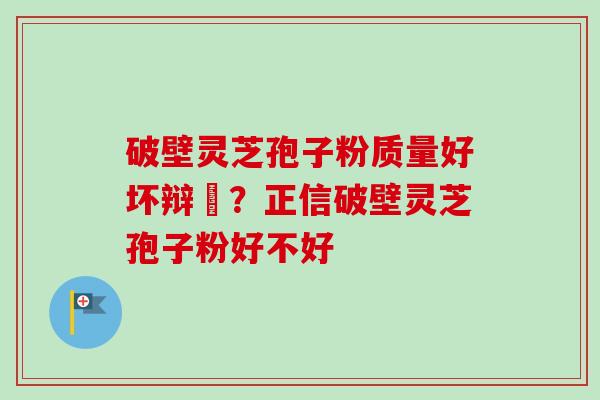 破壁灵芝孢子粉质量好坏辩別？正信破壁灵芝孢子粉好不好