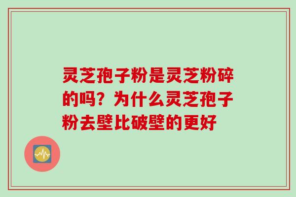 灵芝孢子粉是灵芝粉碎的吗？为什么灵芝孢子粉去壁比破壁的更好