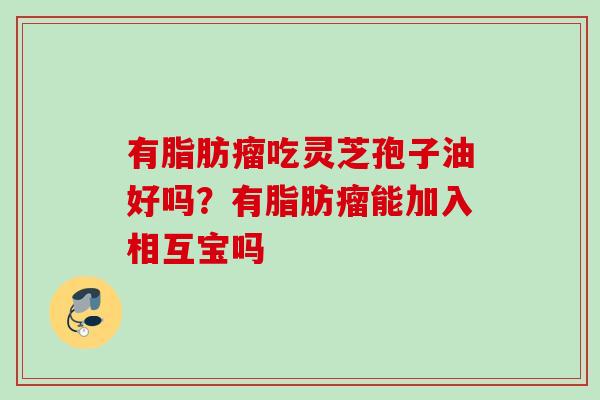 有脂肪瘤吃灵芝孢子油好吗？有脂肪瘤能加入相互宝吗