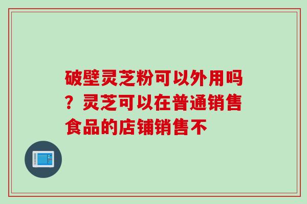 破壁灵芝粉可以外用吗？灵芝可以在普通销售食品的店铺销售不