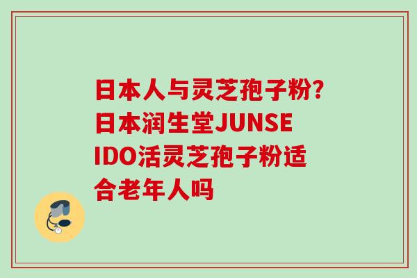 日本人与灵芝孢子粉？日本润生堂JUNSEIDO活灵芝孢子粉适合老年人吗