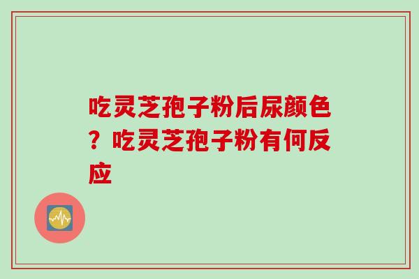 吃灵芝孢子粉后尿颜色？吃灵芝孢子粉有何反应