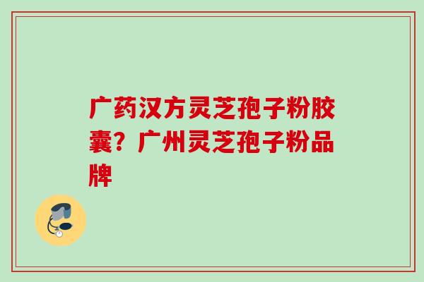 广药汉方灵芝孢子粉胶囊？广州灵芝孢子粉品牌