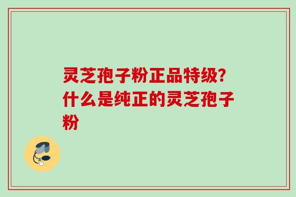 灵芝孢子粉正品特级？什么是纯正的灵芝孢子粉
