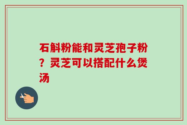 石斛粉能和灵芝孢子粉？灵芝可以搭配什么煲汤