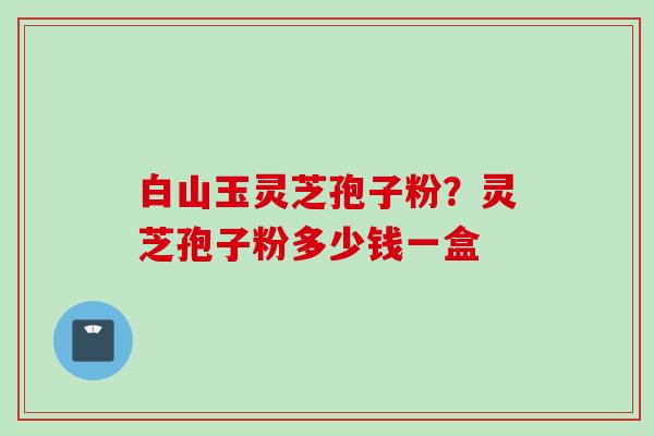 白山玉灵芝孢子粉？灵芝孢子粉多少钱一盒