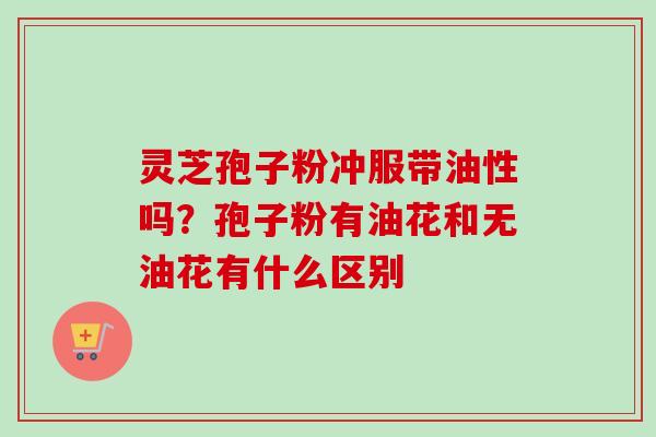 灵芝孢子粉冲服带油性吗？孢子粉有油花和无油花有什么区别