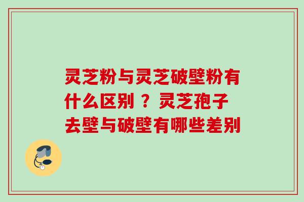 灵芝粉与灵芝破壁粉有什么区别 ？灵芝孢子去壁与破壁有哪些差别