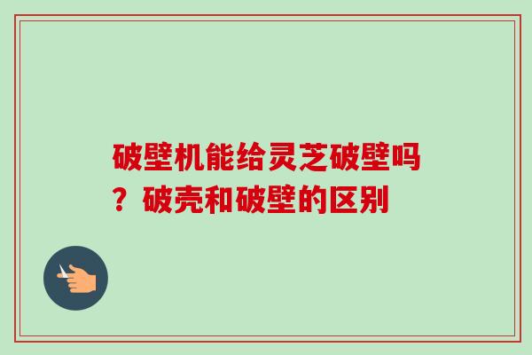 破壁机能给灵芝破壁吗？破壳和破壁的区别