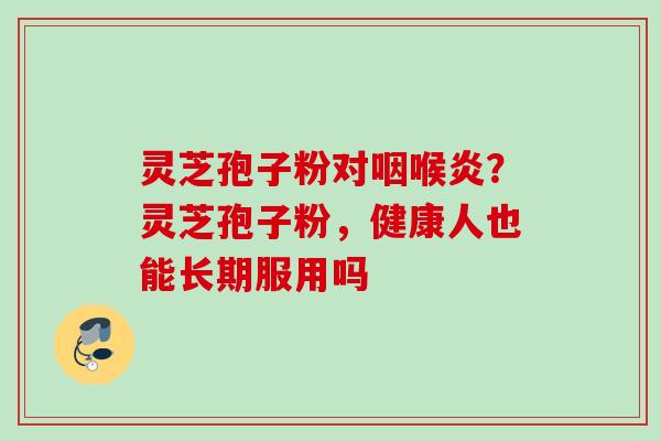 灵芝孢子粉对咽喉炎？灵芝孢子粉，健康人也能长期服用吗