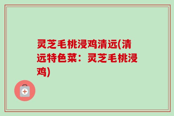 灵芝毛桃浸鸡清远(清远特色菜：灵芝毛桃浸鸡)