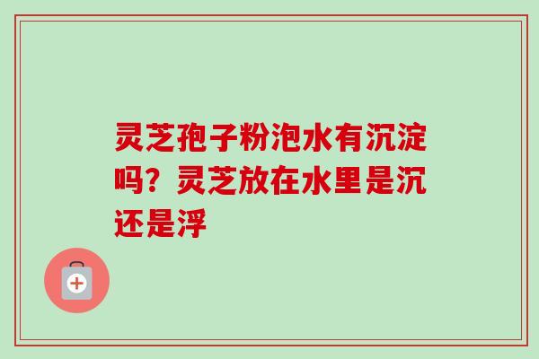 灵芝孢子粉泡水有沉淀吗？灵芝放在水里是沉还是浮