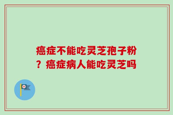 癌症不能吃灵芝孢子粉？癌症病人能吃灵芝吗