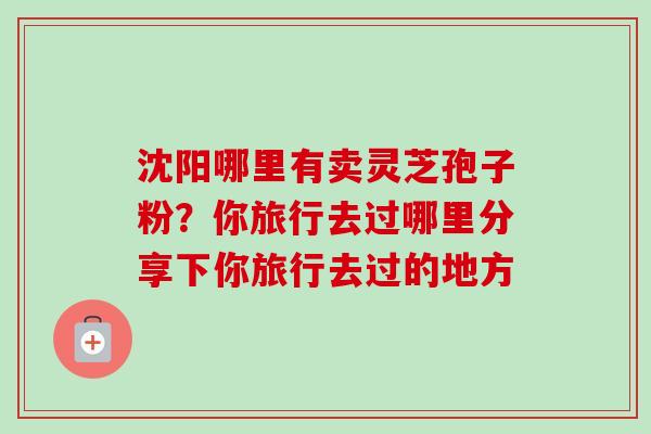 沈阳哪里有卖灵芝孢子粉？你旅行去过哪里分享下你旅行去过的地方