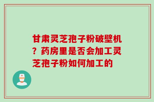 甘肃灵芝孢子粉破壁机？药房里是否会加工灵芝孢子粉如何加工的